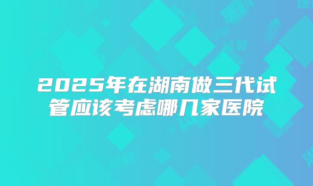 2025年在湖南做三代试管应该考虑哪几家医院