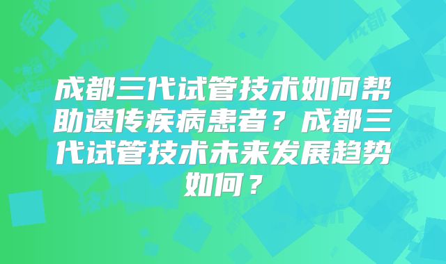 成都三代试管技术如何帮助遗传疾病患者？成都三代试管技术未来发展趋势如何？
