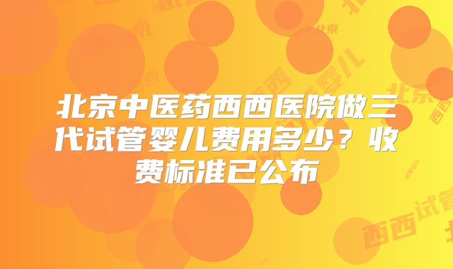 北京中医药西西医院做三代试管婴儿费用多少?收费标准已公布