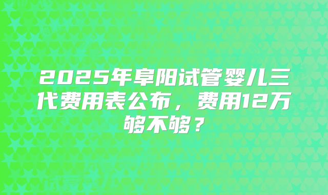 2025年阜阳试管婴儿三代费用表公布，费用12万够不够？