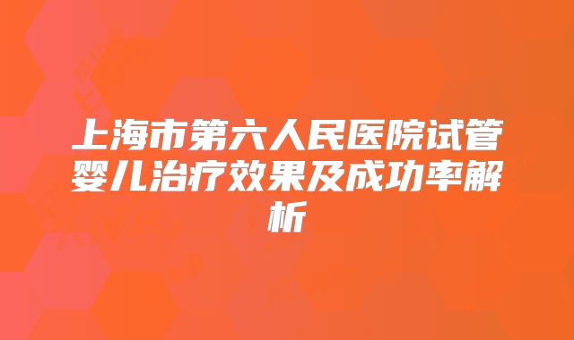 上海市第六人民医院试管婴儿治疗效果及成功率解析