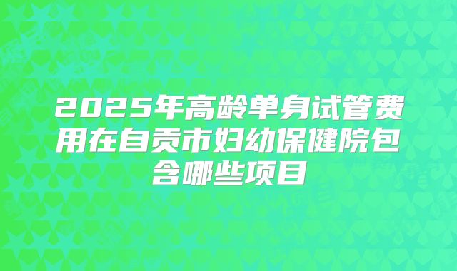 2025年高龄单身试管费用在自贡市妇幼保健院包含哪些项目