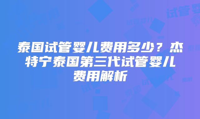 泰国试管婴儿费用多少？杰特宁泰国第三代试管婴儿费用解析