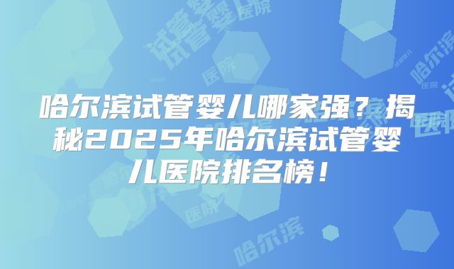 哈尔滨试管婴儿哪家强？揭秘2025年哈尔滨试管婴儿医院排名榜！