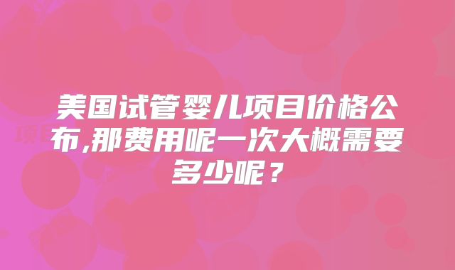 美国试管婴儿项目价格公布,那费用呢一次大概需要多少呢？