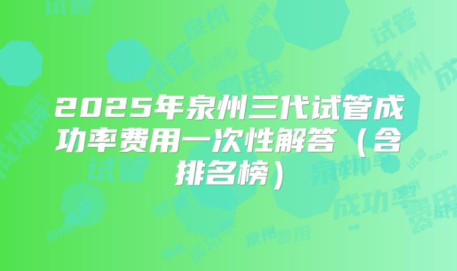 2025年泉州三代试管成功率费用一次性解答（含排名榜）