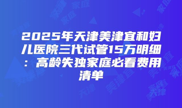 2025年天津美津宜和妇儿医院三代试管15万明细:高龄失独家庭必看费用清单