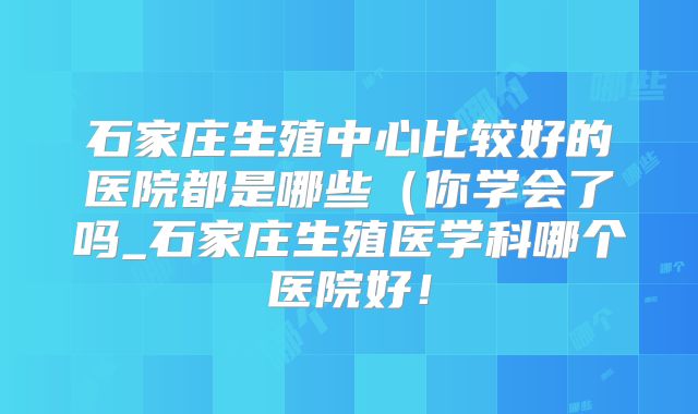 石家庄生殖中心比较好的医院都是哪些（你学会了吗_石家庄生殖医学科哪个医院好！