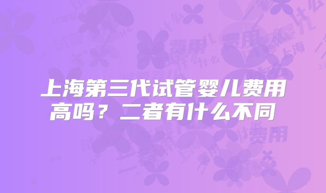 上海第三代试管婴儿费用高吗？二者有什么不同