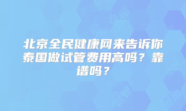 北京全民健康网来告诉你泰国做试管费用高吗？靠谱吗？