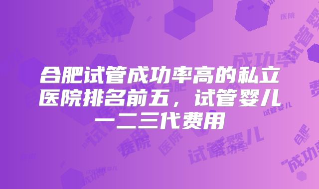 合肥试管成功率高的私立医院排名前五，试管婴儿一二三代费用