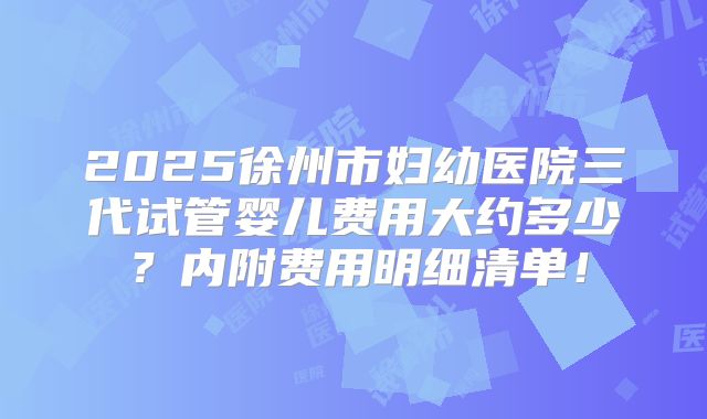 2025徐州市妇幼医院三代试管婴儿费用大约多少？内附费用明细清单！