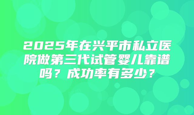 2025年在兴平市私立医院做第三代试管婴儿靠谱吗？成功率有多少？