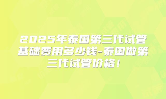 2025年泰国第三代试管基础费用多少钱-泰国做第三代试管价格!