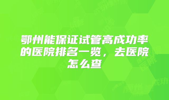 鄂州能保证试管高成功率的医院排名一览，去医院怎么查