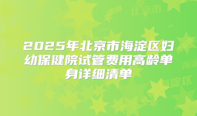 2025年北京市海淀区妇幼保健院试管费用高龄单身详细清单