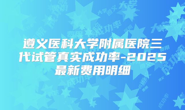 遵义医科大学附属医院三代试管真实成功率-2025最新费用明细
