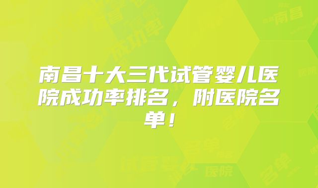 南昌十大三代试管婴儿医院成功率排名，附医院名单！