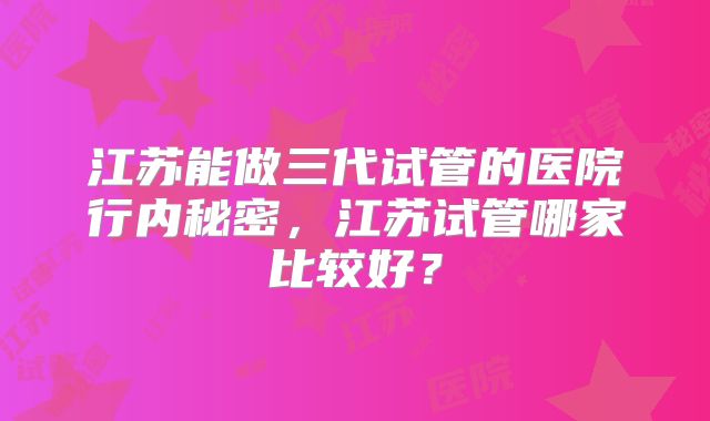 江苏能做三代试管的医院行内秘密,江苏试管哪家比较好?