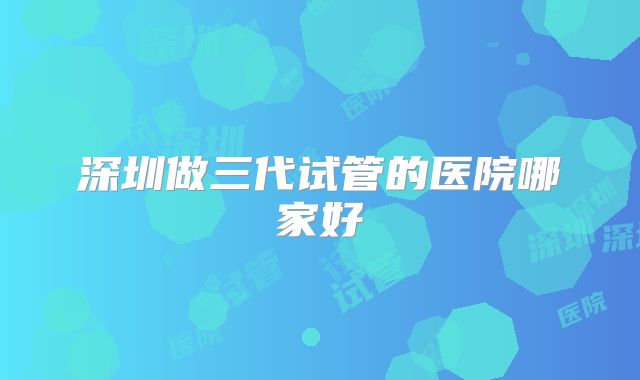 深圳做三代试管的医院哪家好