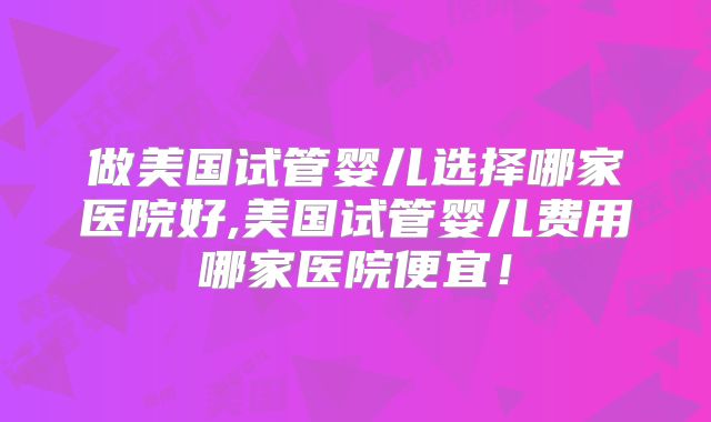 做美国试管婴儿选择哪家医院好,美国试管婴儿费用哪家医院便宜！