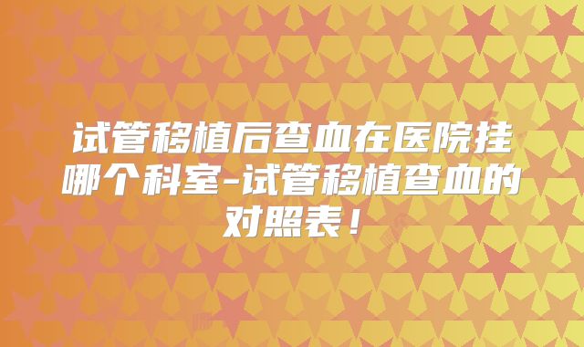 试管移植后查血在医院挂哪个科室-试管移植查血的对照表！