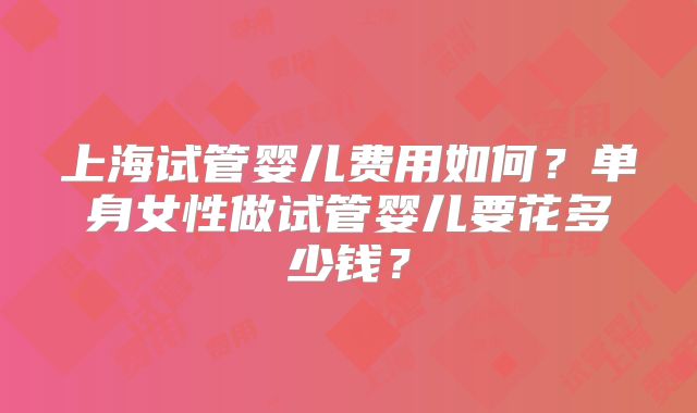 上海试管婴儿费用如何？单身女性做试管婴儿要花多少钱？