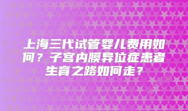 上海三代试管婴儿费用如何？子宫内膜异位症患者生育之路如何走？