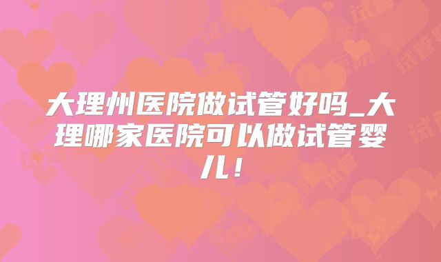 大理州医院做试管好吗_大理哪家医院可以做试管婴儿！
