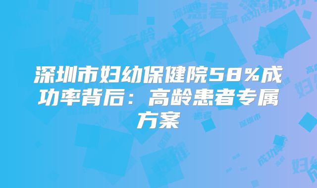 深圳市妇幼保健院58%成功率背后：高龄患者专属方案