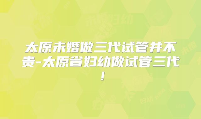 太原未婚做三代试管并不贵-太原省妇幼做试管三代!