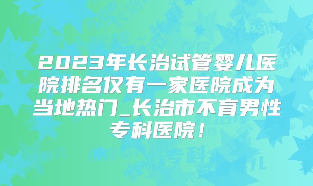 2023年长治试管婴儿医院排名仅有一家医院成为当地热门_长治市不育男性专科医院！