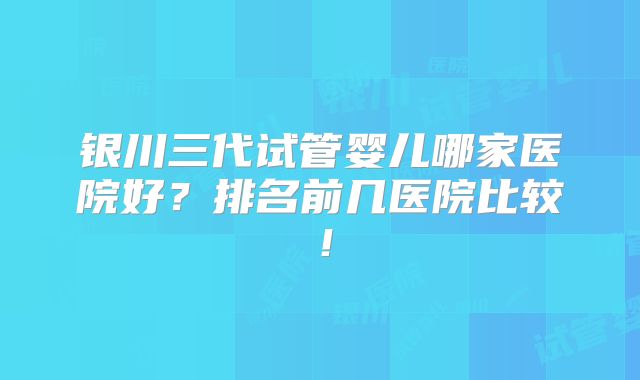 银川三代试管婴儿哪家医院好？排名前几医院比较！