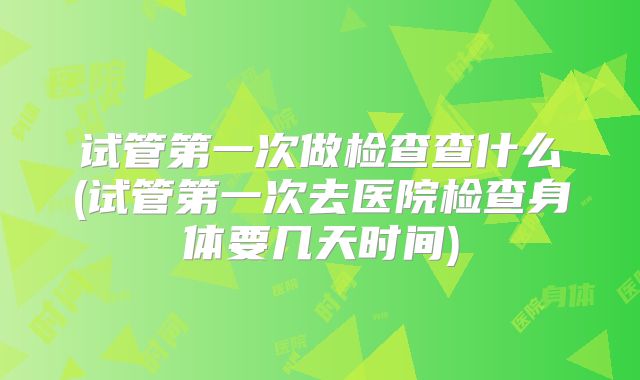 试管第一次做检查查什么(试管第一次去医院检查身体要几天时间)