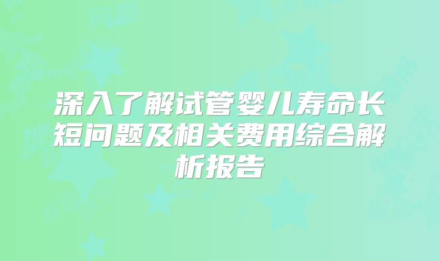 深入了解试管婴儿寿命长短问题及相关费用综合解析报告