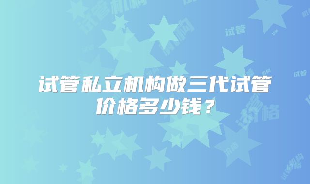 试管私立机构做三代试管价格多少钱?