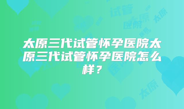 太原三代试管怀孕医院太原三代试管怀孕医院怎么样？