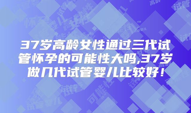 37岁高龄女性通过三代试管怀孕的可能性大吗,37岁做几代试管婴儿比较好！