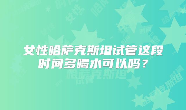 女性哈萨克斯坦试管这段时间多喝水可以吗？