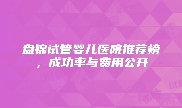 盘锦试管婴儿医院推荐榜，成功率与费用公开