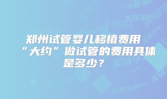 郑州试管婴儿移植费用“大约”做试管的费用具体是多少?
