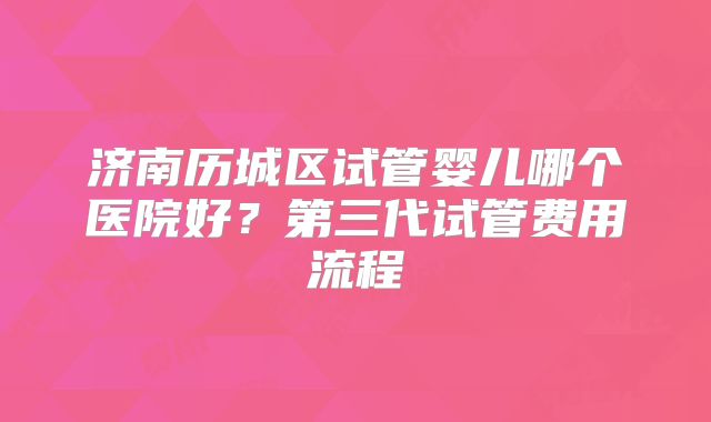 济南历城区试管婴儿哪个医院好？第三代试管费用流程