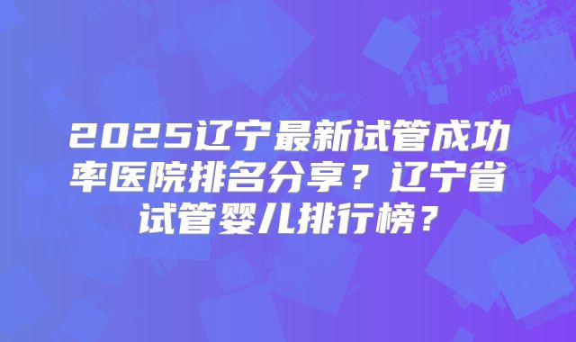2025辽宁最新试管成功率医院排名分享？辽宁省试管婴儿排行榜？