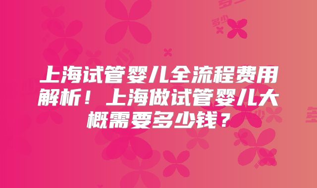 上海试管婴儿全流程费用解析！上海做试管婴儿大概需要多少钱？