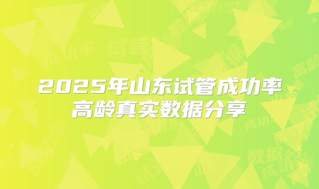 2025年山东试管成功率高龄真实数据分享