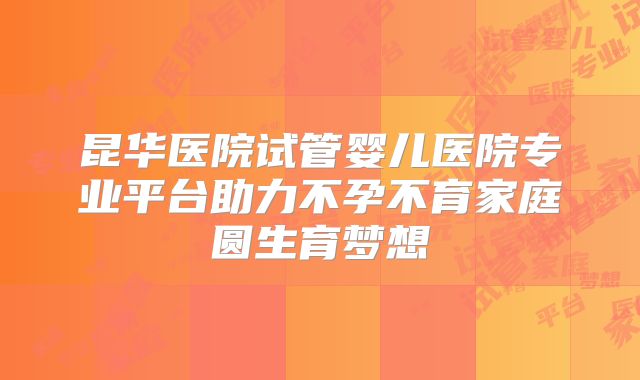 昆华医院试管婴儿医院专业平台助力不孕不育家庭圆生育梦想