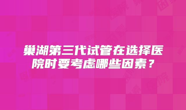 巢湖第三代试管在选择医院时要考虑哪些因素？