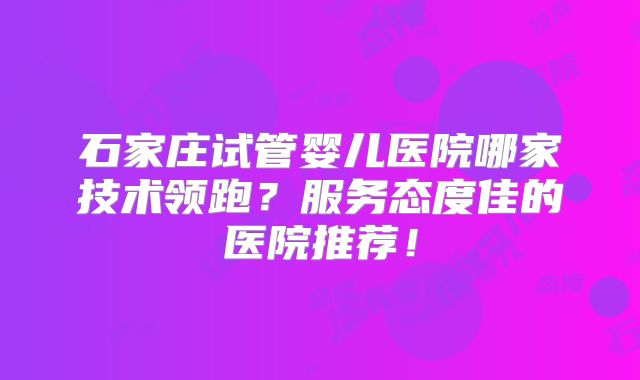 石家庄试管婴儿医院哪家技术领跑？服务态度佳的医院推荐！