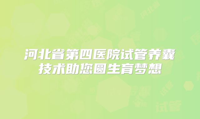 河北省第四医院试管养囊技术助您圆生育梦想