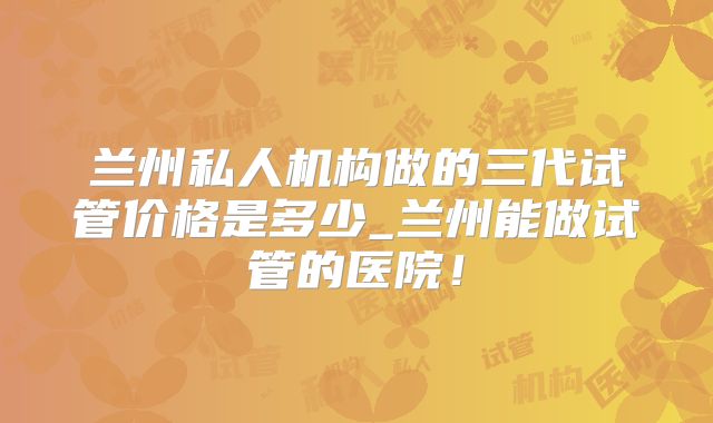兰州私人机构做的三代试管价格是多少_兰州能做试管的医院！